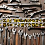 【古い工具】買取と処分はどうする？高く売るコツと捨て方完全ガイド