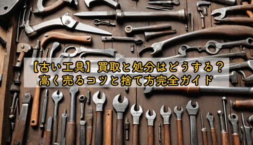 【古い工具】買取と処分はどうする？高く売るコツと捨て方完全ガイド
