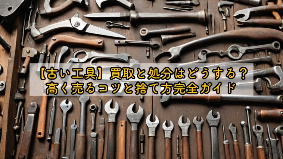 【古い工具】買取と処分はどうする？高く売るコツと捨て方完全ガイド