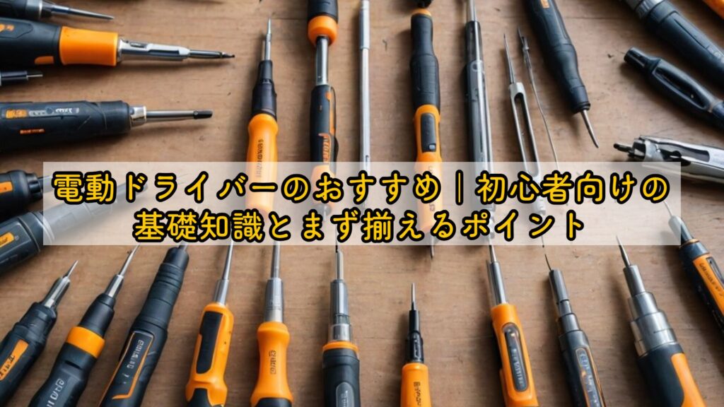 電動ドライバーのおすすめ|初心者向けの基礎知識とまず揃えるポイント